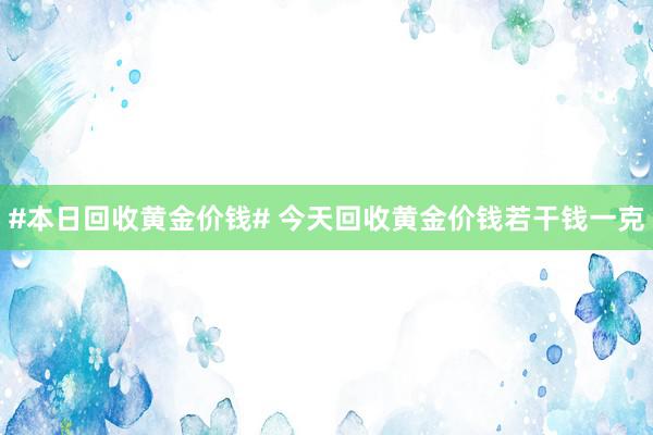 #本日回收黄金价钱# 今天回收黄金价钱若干钱一克