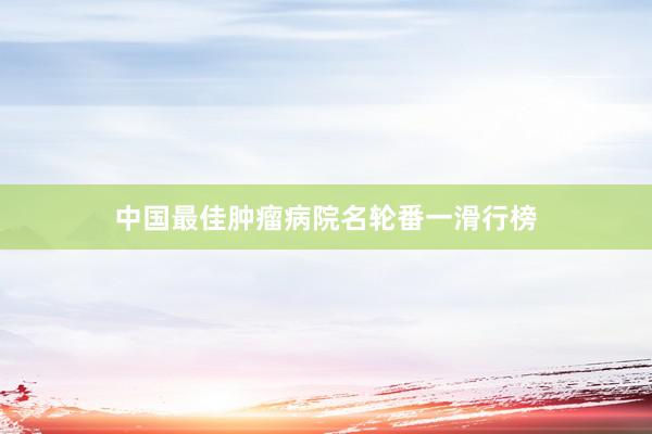 中国最佳肿瘤病院名轮番一滑行榜